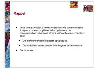 Rappel



 •   Vous pouvez choisir d’autres opérations de communication
     à la place ou en complément des opérations de
     communication publicitaire et promotionnelle mais n’oubliez
     pas :

     •   De mentionner leurs objectifs spécifiques

     •   Qu’ils doivent correspondre aux moyens de l’entreprise

 •   Décrivez les
 