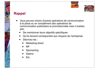 Rappel

 •   Vous pouvez choisir d’autres opérations de communication
     à la place ou en complément des opérations de
     communication publicitaire et promotionnelle mais n’oubliez
     pas :
     •  De mentionner leurs objectifs spécifiques
     •  Qu’ils doivent correspondre aux moyens de l’entreprise
     •  Décrivez les :
         • Marketing direct
         • RP
         • Sponsoring
         • Salons
         • Etc.
 