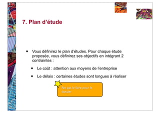7. Plan d’étude




 •   Vous définirez le plan d’études. Pour chaque étude
     proposée, vous définirez ses objectifs en intégrant 2
     contraintes :

     •   Le coût : attention aux moyens de l’entreprise

     •   Le délais : certaines études sont longues à réaliser

                       Ne pas le faire pour le
                       dossier
 