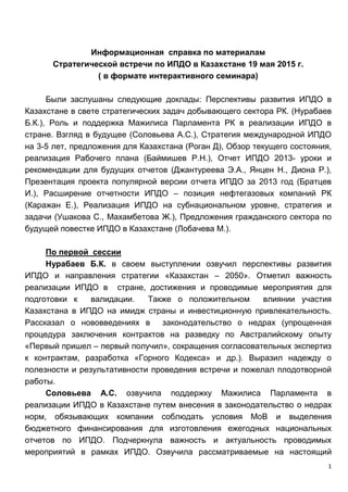 1
Информационная справка по материалам
Стратегической встречи по ИПДО в Казахстане 19 мая 2015 г.
( в формате интерактивного семинара)
Были заслушаны следующие доклады: Перспективы развития ИПДО в
Казахстане в свете стратегических задач добывающего сектора РК. (Нурабаев
Б.К.), Роль и поддержка Мажилиса Парламента РК в реализации ИПДО в
стране. Взгляд в будущее (Соловьева А.С.), Стратегия международной ИПДО
на 3-5 лет, предложения для Казахстана (Роган Д), Обзор текущего состояния,
реализация Рабочего плана (Баймишев Р.Н.), Отчет ИПДО 2013- уроки и
рекомендации для будущих отчетов (Джантуреева Э.А., Янцен Н., Диона Р.),
Презентация проекта популярной версии отчета ИПДО за 2013 год (Братцев
И.), Расширение отчетности ИПДО – позиция нефтегазовых компаний РК
(Каражан Е.), Реализация ИПДО на субнациональном уровне, стратегия и
задачи (Ушакова С., Махамбетова Ж.), Предложения гражданского сектора по
будущей повестке ИПДО в Казахстане (Лобачева М.).
По первой сессии
Нурабаев Б.К. в своем выступлении озвучил перспективы развития
ИПДО и направления стратегии «Казахстан – 2050». Отметил важность
реализации ИПДО в стране, достижения и проводимые мероприятия для
подготовки к валидации. Также о положительном влиянии участия
Казахстана в ИПДО на имидж страны и инвестиционную привлекательность.
Рассказал о нововведениях в законодательство о недрах (упрощенная
процедура заключения контрактов на разведку по Австралийскому опыту
«Первый пришел – первый получил», сокращения согласовательных экспертиз
к контрактам, разработка «Горного Кодекса» и др.). Выразил надежду о
полезности и результативности проведения встречи и пожелал плодотворной
работы.
Соловьева А.С. озвучила поддержку Мажилиса Парламента в
реализации ИПДО в Казахстане путем внесения в законодательство о недрах
норм, обязывающих компании соблюдать условия МоВ и выделения
бюджетного финансирования для изготовления ежегодных национальных
отчетов по ИПДО. Подчеркнула важность и актуальность проводимых
мероприятий в рамках ИПДО. Озвучила рассматриваемые на настоящий
 