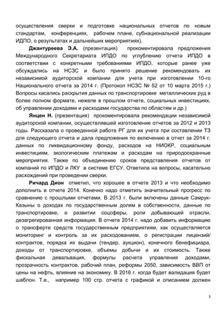 3
осуществления сверки и подготовке национальных отчетов по новым
стандартам, конференциях, рабочем плане, субнациональной реализации
ИДПО, о результатах и дальнейших мероприятиях).
Джантуреева Э.А. (презентация) прокоментировала предложения
Международного Секретариата ИПДО по углублению отчета ИПДО в
соответствии с конкретными требованиями ИПДО, которые ранее уже
обсуждались на НСЗС и было принято решение рекомендовать их
независимой аудиторской компании для учета при изготовлении 10-го
Национального отчета за 2014 г. (Протокол НСЗС № 52 от 10 марта 2015 г.)
Вопросы касались раскрытия данных по транспортировке металлических руд в
более полном формате, нежеле в прошлом отчете, социальных инвестициях,
об управлении доходами и расходами государства по областям и др.)
Янцен Н. (презентация) прокоментировала рекомендации независимой
аудиторской компании, осуществлявшей изготовление отчетов за 2012 и 2013
годы. Рассказала о проведенной работе РГ для их учета при составлении ТЗ
для следующего отчета и дала предложения по включению в отчет за 2014 г.
данных по ликвидационному фонду, расходов на НИОКР, социальным
инвестициям, экологическим платежам и расходам на природоохранные
мероприятия. Также по объединению сроков представления отчетов от
компаний по ИПДО и ЛКУ в системе ЕГСУ. Ответила на вопросы, касательно
расхождений при проведении сверки.
Ричард Дион отметил, что хорошее в отчете 2013 и что необходимо
дополнить в отчете 2014. Конечно надо отметить значительный прогресс по
сравнению с прошлыми отчетами. В 2013 г. были включены данные Самрук-
Казыны о доходах по государственным долям в собственности, данные по
транспортировке, о развитии соцсферы, роли добывающей отрасли,
дезагрегированная информация. В отчете 2014 г. надо добавить информацию
о трансферте средств государственным предприятиям, как осуществляется
мониторинг и контроль за их расходованием, о регистрации лицензий/
контрактов, порядка их выдачи (тендер, аукцион), конечного бенефициара,
доходы от транспортировке, объемы добычи и их стоимость. Также
фискальная девальвация, формулы расчета управления доходами,
прозрачность контрактов, рабочий план, реформы 2050, зависимость ВВП от
цены на нефть, влияние на экономику. В 2016 г. когда будет валидация будет
шаблон. Т.е., например 100 стр. отчета с графикой и описанием должен
 
