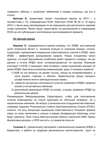 4
содержать таблицу, с указанием требований и номера страницы, где это в
отчете.
Братцев И. презентовал проект популярной версии за 2014 г. в
соответствии с ТЗ, утвержденным НСЗС (Протокол НСЗС № 52 от 10 марта
2015 г.). Были даны рекомендации по ее упрощению для доступности широким
слоям населения. Проект будет представлен на рассмотрение и утверждение
НСЗС до его публикации и изготовления мультимедийного формата.
По третьей сессии
Каражан Е. предварительно сделал оговорку, что ИПДО для компаний
несет вторичный объект и активной позиции от компаний ожидать сложно.
Существует корпоративно-социальная ответственность участия в ИПДО. Цель
ИПДО – эффективное расходование средств. Новые инициативы много
сделали, что еще? Дальнейшее углубление может привести к конфузу, так как
данные в отчете ИПДО могут интерпретироваться по разному. Компании
участвуют в НСЗС и защищают свои интересы, новые инициативы выходят за
рамки ИПДО. Касательно вопросов коммуникаций, здесь 3 основных момента:
1) МоВ на эти вопросы не делает ссылку, проще не интерпретировать, а
четко указать «черное» и «белое». Правительству проще наложить
штраф нежеле внести законодательные нормы;
2) нехватка экспертизы легитимности участия компаний в ИПДО, нехватка
знаний у отечественных компаний;
3) дальнейшая реализация ИПДО не вглубь, а вширь, развивать ИПДО на
региональном уровне.
Рекомендации Международному Секретариату, чтобы для изготовления
отчетов привлекались не только аудиторов из «большой четверки», но и
национальные компании. На вопрос о региональном сотрудничестве компаний,
например создание Регионального Совета Заинтересованных Сторон (РСЗС),
ответил, что есть Концепция социальной ответственности. Россияне провели
опрос по всем компаниям и осенью в рамках Конференции Kazenergy итоги
будут озвучены. Пока только Мангиыстауская область заключила МоВ. Нужны
финансовые ресурсы, у НПО они есть, а у акиматов пока нет.
Ушакова С. (презентация) рассказала о региональном развитии ИПДО в
Казахстане, о работе по созданию региональных многосторонних групп по
 