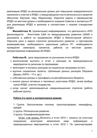 5
реализации ИПДО на региональном уровне для повышения осведомленности
населения и участия в ИПДО, о международном опыте регионального развития
(Монголия, Киргизия, перу, Мадагаскар). Озвучила задачи и преимущества
ИПДО на местном уровне и необходимости создания Советов и экспертных РГ
для реализации ИПДО в регионах в соответствии с новыми стандартами
ИПДО.
Махамбетова Ж. (презентация) информировала, что деятельность НПО
финансируется Агентством США по международному развитию USAID и
рассказала о работе по продвижению ИПДО в Мангистауской области.
Озвучила цели и задачи стратегии регионального развития, о партнерском
взаимодействии, необходимости укрепления работы РГ, необходимости
проведения семинаров, тренингов, дебатов на местном уровне,
распространении информации об ИПДО.
Лобачева М. дала предложения по улучшению отчета ИПДО:
 экологические выплаты и отчет о расходах на природоохранные
мероприятия по регионам по программам;
 мониторинг и контроль расходов на социальные программы (отчет);
 крупные социальные проекты, публикация данных расходов (Ледовый
Дворец, EXPO – 17 и др.);
 собственные доходы и трансферты из республиканского бюджета;
 анализ данных активных и пассивных участников ИПДО, зачем вообще
нужно ИПДО, участие государства;
 когда начнет реализовываться коммуникационная стратегия (работа
рабочей группы).
Работа 3-х групп в интерактивном режиме
1 Группа. Экологические платежи, транспортировака, ликвидфонд,
НИОКР;
2 группа. Региональное развитие;
3 группа. Специфика/воздействие.
Отчет 1-ой группы. Включить в отчет 2014 г. затраты на очистные
сооружения, мониторинг загрязнения недр, информацию о
природоохранных мероприятиях в отчет 2015 г. По транспортировке
 