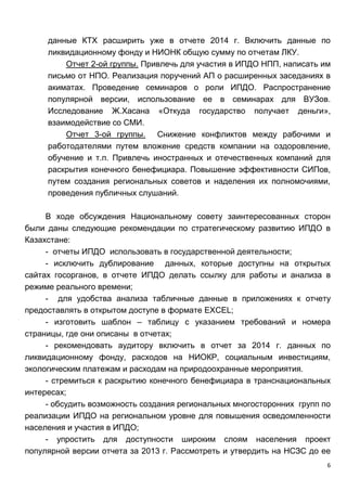 6
данные КТХ расширить уже в отчете 2014 г. Включить данные по
ликвидационному фонду и НИОНК общую сумму по отчетам ЛКУ.
Отчет 2-ой группы. Привлечь для участия в ИПДО НПП, написать им
письмо от НПО. Реализация поручений АП о расширенных заседаниях в
акиматах. Проведение семинаров о роли ИПДО. Распространение
популярной версии, использование ее в семинарах для ВУЗов.
Исследование Ж.Хасана «Откуда государство получает деньги»,
взаимодействие со СМИ.
Отчет 3-ой группы. Снижение конфликтов между рабочими и
работодателями путем вложение средств компании на оздоровление,
обучение и т.п. Привлечь иностранных и отечественных компаний для
раскрытия конечного бенефициара. Повышение эффективности СИПов,
путем создания региональных советов и наделения их полномочиями,
проведения публичных слушаний.
В ходе обсуждения Национальному совету заинтересованных сторон
были даны следующие рекомендации по стратегическому развитию ИПДО в
Казахстане:
- отчеты ИПДО использовать в государственной деятельности;
- исключить дублирование данных, которые доступны на открытых
сайтах госорганов, в отчете ИПДО делать ссылку для работы и анализа в
режиме реального времени;
- для удобства анализа табличные данные в приложениях к отчету
предоставлять в открытом доступе в формате EXCEL;
- изготовить шаблон – таблицу с указанием требований и номера
страницы, где они описаны в отчетах;
- рекомендовать аудитору включить в отчет за 2014 г. данных по
ликвидационному фонду, расходов на НИОКР, социальным инвестициям,
экологическим платежам и расходам на природоохранные мероприятия.
- стремиться к раскрытию конечного бенефициара в транснациональных
интересах;
- обсудить возможность создания региональных многосторонних групп по
реализации ИПДО на региональном уровне для повышения осведомленности
населения и участия в ИПДО;
- упростить для доступности широким слоям населения проект
популярной версии отчета за 2013 г. Рассмотреть и утвердить на НСЗС до ее
 
