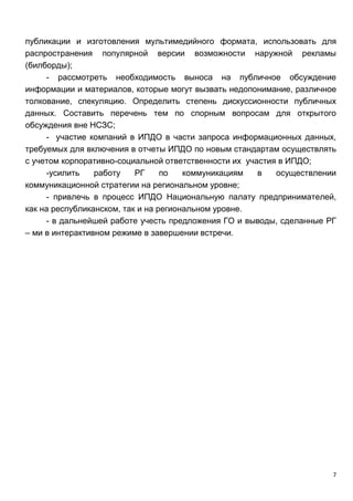 7
публикации и изготовления мультимедийного формата, использовать для
распространения популярной версии возможности наружной рекламы
(билборды);
- рассмотреть необходимость выноса на публичное обсуждение
информации и материалов, которые могут вызвать недопонимание, различное
толкование, спекуляцию. Определить степень дискуссионности публичных
данных. Составить перечень тем по спорным вопросам для открытого
обсуждения вне НСЗС;
- участие компаний в ИПДО в части запроса информационных данных,
требуемых для включения в отчеты ИПДО по новым стандартам осуществлять
с учетом корпоративно-социальной ответственности их участия в ИПДО;
-усилить работу РГ по коммуникациям в осуществлении
коммуникационной стратегии на региональном уровне;
- привлечь в процесс ИПДО Национальную палату предпринимателей,
как на республиканском, так и на региональном уровне.
- в дальнейшей работе учесть предложения ГО и выводы, сделанные РГ
– ми в интерактивном режиме в завершении встречи.
 