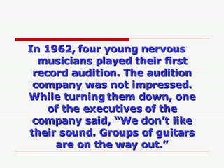 In 1962, four young nervous musicians played their first record audition. The audition company was not impressed. While tu...