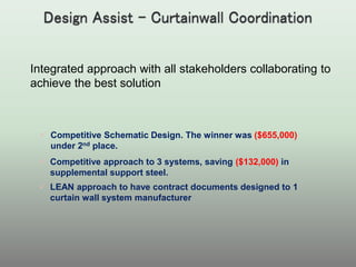  Competitive Schematic Design. The winner was ($655,000)
under 2nd place.
 Competitive approach to 3 systems, saving ($132,000) in
supplemental support steel.
 LEAN approach to have contract documents designed to 1
curtain wall system manufacturer
Integrated approach with all stakeholders collaborating to
achieve the best solution
 