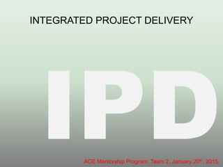 INTEGRATED PROJECT DELIVERY
ACE Mentorship Program: Team 2, January 20th, 2015
 
