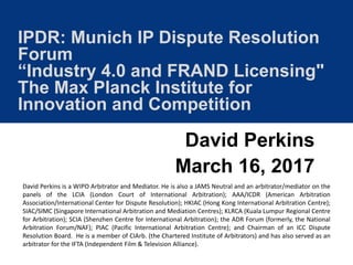 IPDR: Munich IP Dispute Resolution
Forum
“Industry 4.0 and FRAND Licensing"
The Max Planck Institute for
Innovation and Competition
David Perkins
March 16, 2017
David Perkins is a WIPO Arbitrator and Mediator. He is also a JAMS Neutral and an arbitrator/mediator on the
panels of the LCIA (London Court of International Arbitration); AAA/ICDR (American Arbitration
Association/International Center for Dispute Resolution); HKIAC (Hong Kong International Arbitration Centre);
SIAC/SIMC (Singapore International Arbitration and Mediation Centres); KLRCA (Kuala Lumpur Regional Centre
for Arbitration); SCIA (Shenzhen Centre for International Arbitration); the ADR Forum (formerly, the National
Arbitration Forum/NAF); PIAC (Pacific International Arbitration Centre); and Chairman of an ICC Dispute
Resolution Board. He is a member of CIArb. (the Chartered Institute of Arbitrators) and has also served as an
arbitrator for the IFTA (Independent Film & Television Alliance).
 