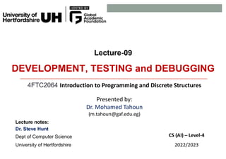 Lecture-09
DEVELOPMENT, TESTING and DEBUGGING
4FTC2064 Introduction to Programming and Discrete Structures
Presented by:
Dr. Mohamed Tahoun
(m.tahoun@gaf.edu.eg)
Lecture notes:
Dr. Steve Hunt
Dept of Computer Science
University of Hertfordshire
CS (AI) – Level-4
2022/2023
 