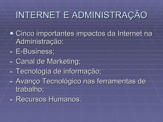INTERNET E ADMINISTRAÇÃO Cinco importantes impactos da Internet na Administração: E-Business; Canal de Marketing; Tecnologia de informação; Avanço Tecnológico nas ferramentas de trabalho; Recursos Humanos. 