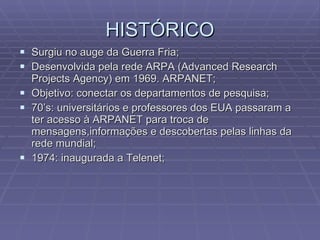 HISTÓRICO Surgiu no auge da Guerra Fria; Desenvolvida pela rede ARPA (Advanced Research Projects Agency) em 1969. ARPANET; Objetivo: conectar os departamentos de pesquisa; 70’s: universitários e professores dos EUA passaram a ter acesso à ARPANET para troca de mensagens,informações e descobertas pelas linhas da rede mundial; 1974: inaugurada a Telenet; 