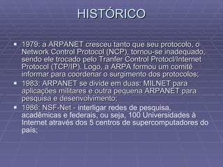 HISTÓRICO 1979: a ARPANET cresceu tanto que seu protocolo, o Network Control Protocol (NCP), tornou-se inadequado, sendo ele trocado pelo Tranfer Control Protocl/Internet Protocol (TCP/IP). Logo, a ARPA formou um comitê informar para coordenar o surgimento dos protocolos; 1983: ARPANET se divide em duas: MILNET para aplicações militares e outra pequena ARPANET para pesquisa e desenvolvimento; 1986: NSF-Net -  interligar redes de pesquisa, acadêmicas e federais, ou seja, 100 Universidades à Internet através dos 5 centros de supercomputadores do país; 