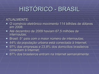 HISTÓRICO - BRASIL ATUALMENTE: O comércio eletrônico movimento 114 bilhões de dólares em 2008; Até dezembro de 2009 haviam 67,5 milhões de internautas; Brasil: 5° país com o maior número de internautas; 44% da população urbana está conectada à Internet; 97% das empresas e 23,8% dos domicílios brasileiros conectam à Internet; 87% dos brasileiros entram na Internet semanalmente. 