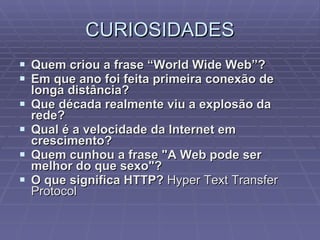 CURIOSIDADES Quem criou a frase “World Wide Web”? Em que ano foi feita primeira conexão de longa distância?  Que década realmente viu a explosão da rede?  Qual é a velocidade da Internet em crescimento?  Quem cunhou a frase "A Web pode ser melhor do que sexo"?  O que significa HTTP?  Hyper Text Transfer Protocol  