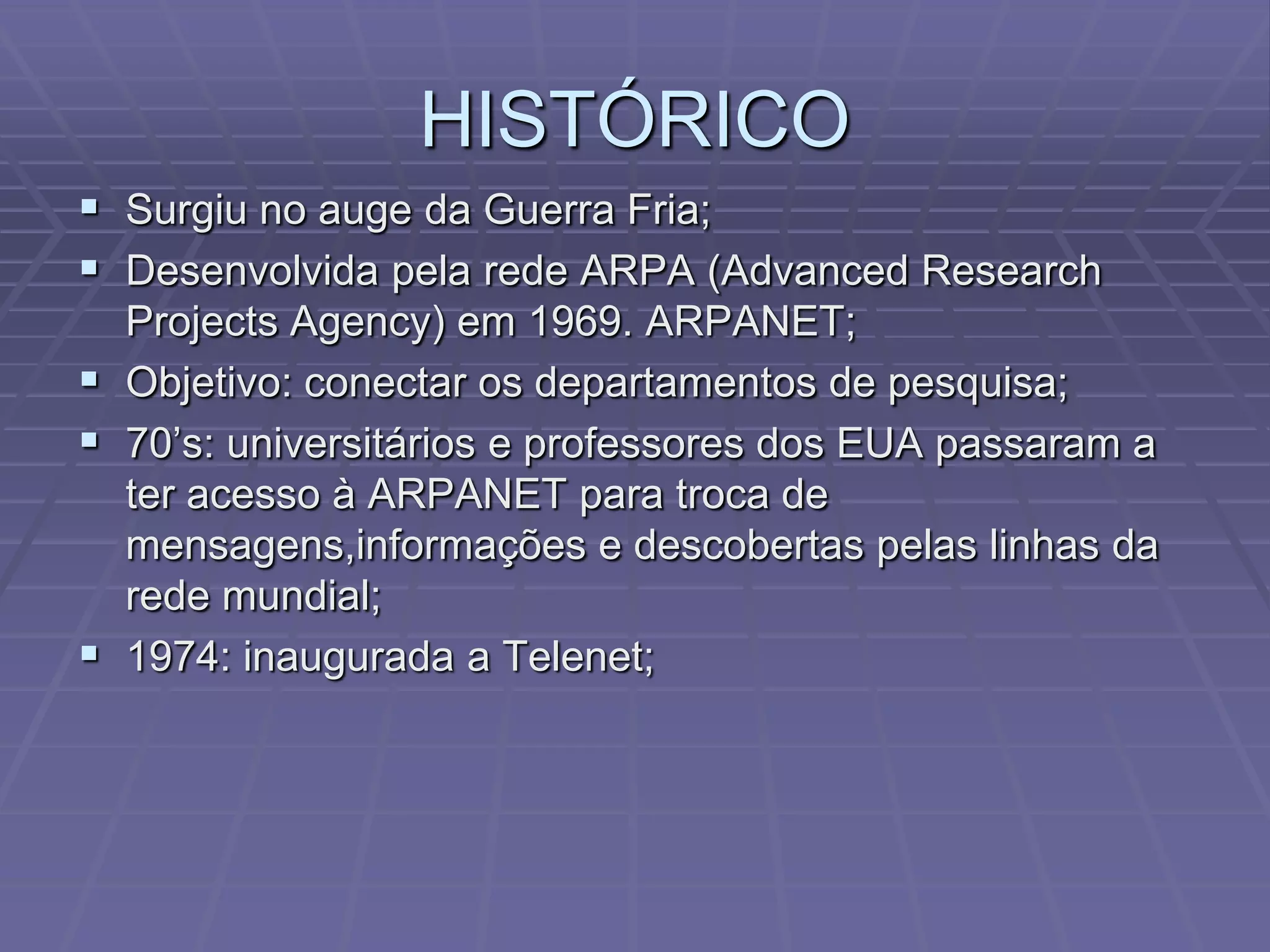 HISTÓRICO
 Surgiu no auge da Guerra Fria;
 Desenvolvida pela rede ARPA (Advanced Research
  Projects Agency) em 1969. ARPANET;
 Objetivo: conectar os departamentos de pesquisa;
 70’s: universitários e professores dos EUA passaram a
  ter acesso à ARPANET para troca de
  mensagens,informações e descobertas pelas linhas da
  rede mundial;
 1974: inaugurada a Telenet;
 