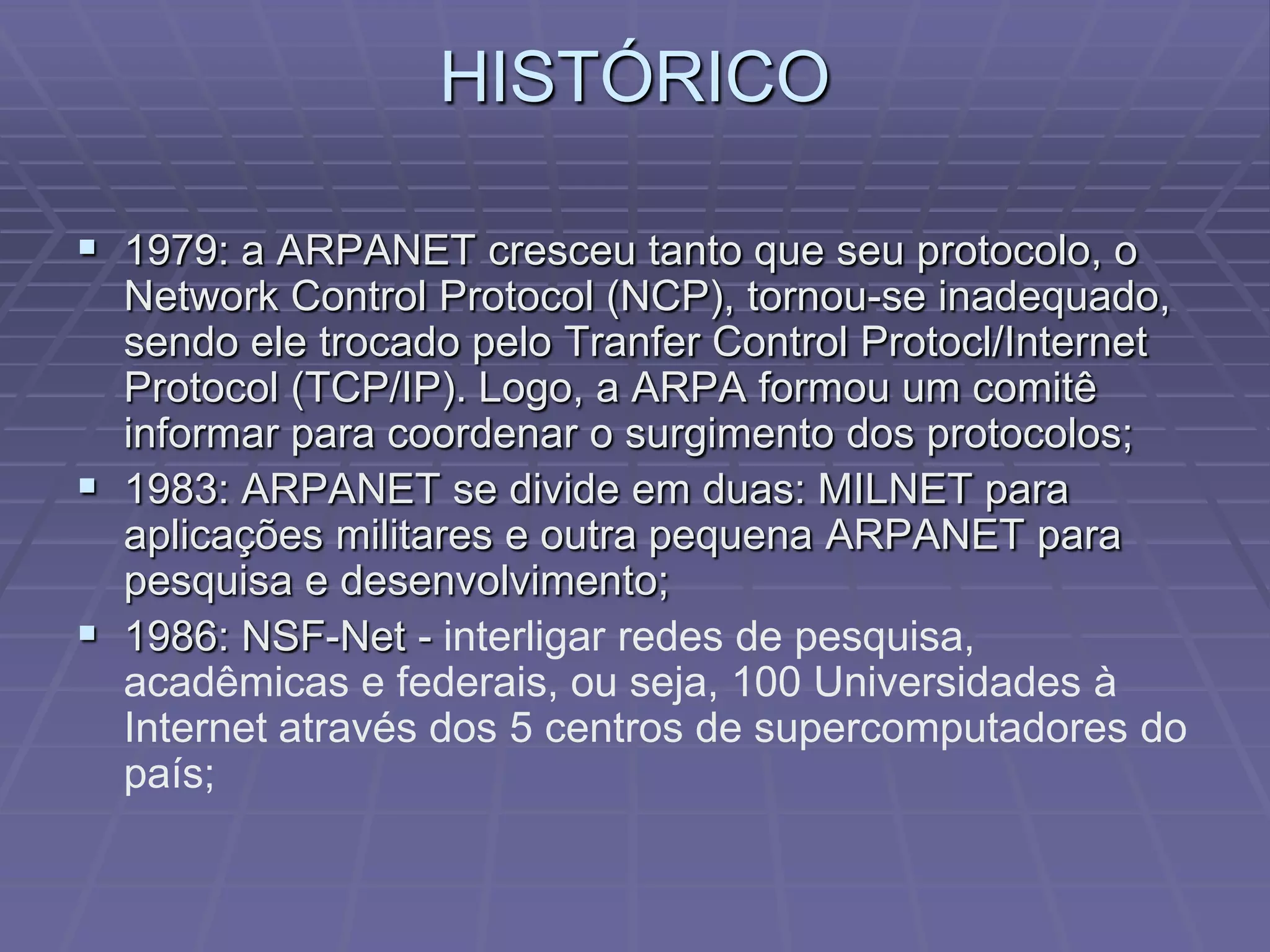 HISTÓRICO

 1979: a ARPANET cresceu tanto que seu protocolo, o
  Network Control Protocol (NCP), tornou-se inadequado,
  sendo ele trocado pelo Tranfer Control Protocl/Internet
  Protocol (TCP/IP). Logo, a ARPA formou um comitê
  informar para coordenar o surgimento dos protocolos;
 1983: ARPANET se divide em duas: MILNET para
  aplicações militares e outra pequena ARPANET para
  pesquisa e desenvolvimento;
 1986: NSF-Net - interligar redes de pesquisa,
  acadêmicas e federais, ou seja, 100 Universidades à
  Internet através dos 5 centros de supercomputadores do
  país;
 