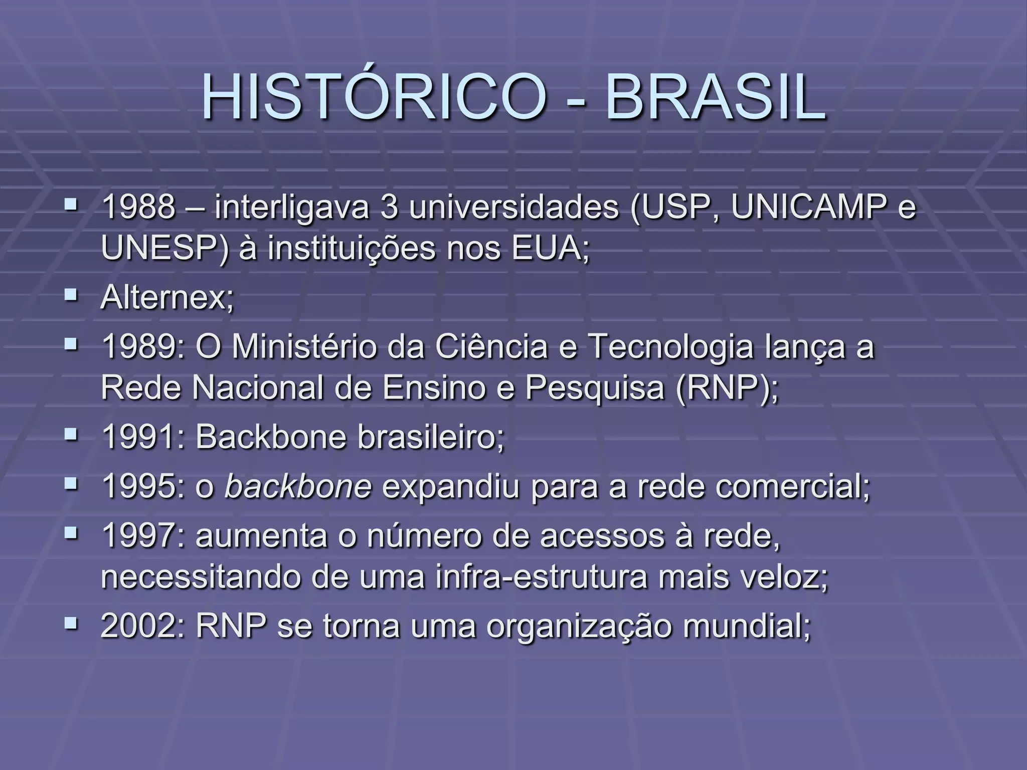 HISTÓRICO - BRASIL
 1988 – interligava 3 universidades (USP, UNICAMP e
    UNESP) à instituições nos EUA;
   Alternex;
   1989: O Ministério da Ciência e Tecnologia lança a
    Rede Nacional de Ensino e Pesquisa (RNP);
   1991: Backbone brasileiro;
   1995: o backbone expandiu para a rede comercial;
   1997: aumenta o número de acessos à rede,
    necessitando de uma infra-estrutura mais veloz;
   2002: RNP se torna uma organização mundial;
 