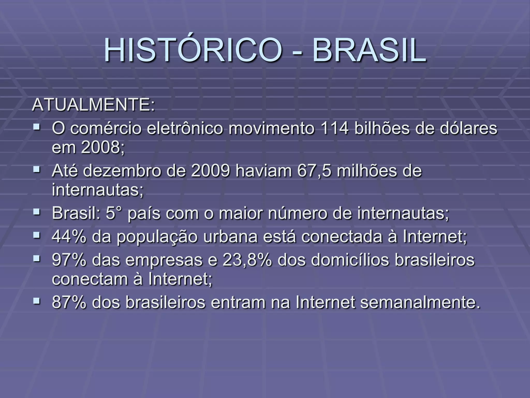 HISTÓRICO - BRASIL
ATUALMENTE:
 O comércio eletrônico movimento 114 bilhões de dólares
  em 2008;
 Até dezembro de 2009 haviam 67,5 milhões de
  internautas;
 Brasil: 5° país com o maior número de internautas;
 44% da população urbana está conectada à Internet;
 97% das empresas e 23,8% dos domicílios brasileiros
  conectam à Internet;
 87% dos brasileiros entram na Internet semanalmente.
 