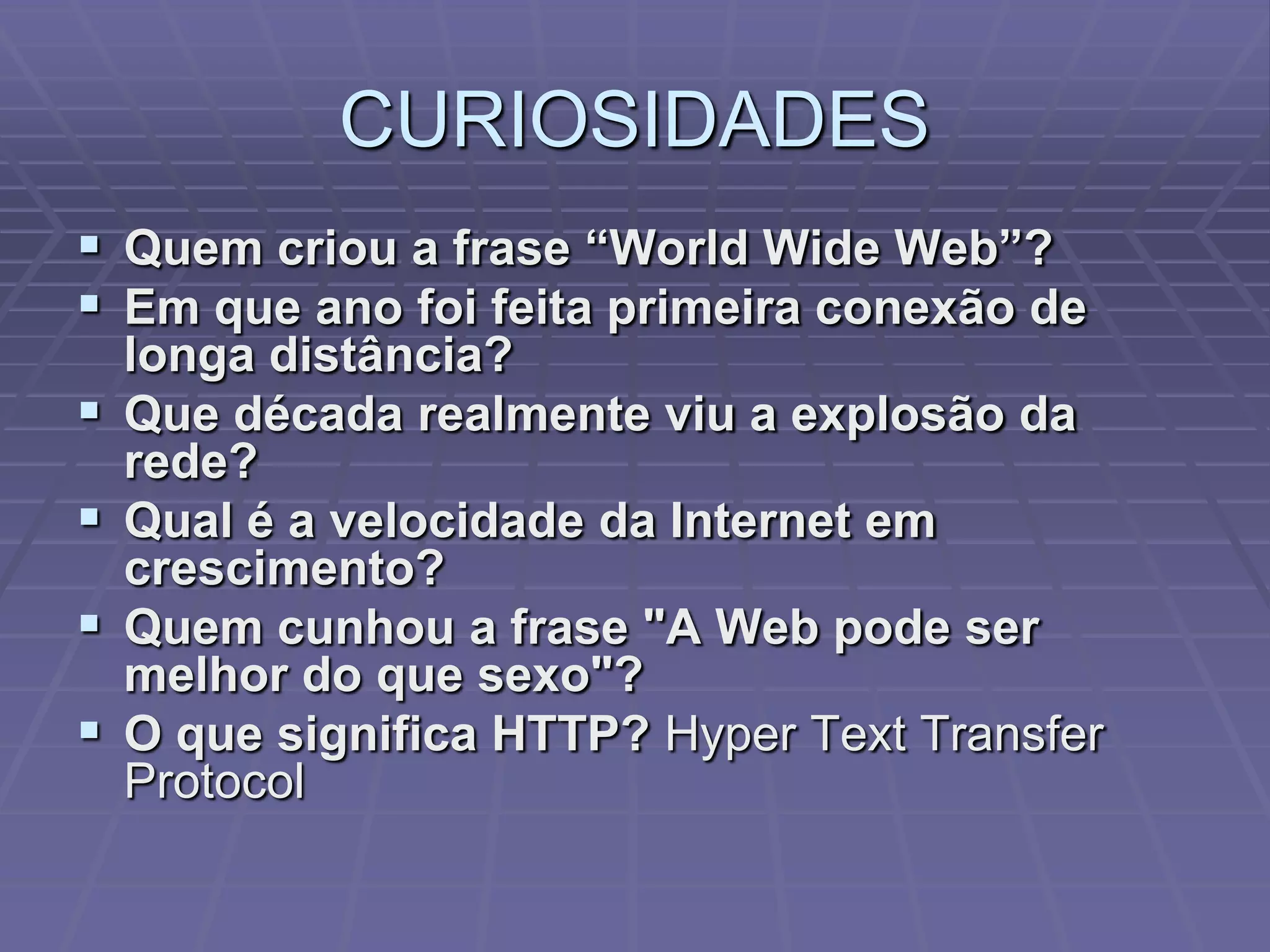CURIOSIDADES
 Quem criou a frase “World Wide Web”?
 Em que ano foi feita primeira conexão de
    longa distância?
   Que década realmente viu a explosão da
    rede?
   Qual é a velocidade da Internet em
    crescimento?
   Quem cunhou a frase "A Web pode ser
    melhor do que sexo"?
   O que significa HTTP? Hyper Text Transfer
    Protocol
 