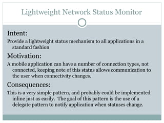 Lightweight Network Status Monitor

Intent:
Provide a lightweight status mechanism to all applications in a
  standard fashion
Motivation:
A mobile application can have a number of connection types, not
  connected, keeping note of this status allows communication to
  the user when connectivity changes.
Consequences:
This is a very simple pattern, and probably could be implemented
  inline just as easily. The goal of this pattern is the use of a
  delegate pattern to notify application when statuses change.
 