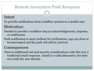 Remote Invocation Push Resopnse

Intent
To provide notifications from workflow systems to a mobile user
Motivation:
Needed to provide a workflow step an acknowledgement, response,
  or notification.
Push notification is more resilient for verifications, app can close or
  be interrupted and the push will still be received.
Consequences:
There is additional cost and security considerations with this over a
  traditional email response. Email is a valid alternative, but does
  not notify the user directly.
 