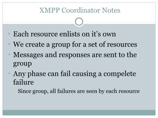 XMPP Coordinator Notes



    Each resource enlists on it’s own

    We create a group for a set of resources

    Messages and responses are sent to the
    group

    Any phase can fail causing a compelete
    failure
    
        Since group, all failures are seen by each resource
 