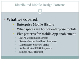 Distributed Mobile Design Patterns




    What we covered:
             Enterprise Mobile History
             What spaces are hot for enterprise mobile
             Five patterns for Mobile App enablement
              XMPP Coordinator Stream
              Remote Invocation/Push Response
              Lightweight Network Status
              Authenticated REST Requests
              Simple REST Request
 