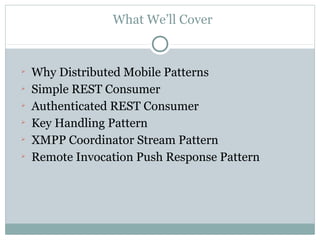 What We’ll Cover



    Why Distributed Mobile Patterns

    Simple REST Consumer

    Authenticated REST Consumer

    Key Handling Pattern

    XMPP Coordinator Stream Pattern

    Remote Invocation Push Response Pattern
 