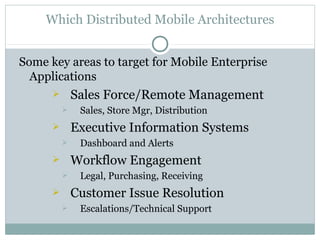 Which Distributed Mobile Architectures


Some key areas to target for Mobile Enterprise
  Applications
             Sales Force/Remote Management
              Sales, Store Mgr, Distribution
             Executive Information Systems
              Dashboard and Alerts
             Workflow Engagement
              Legal, Purchasing, Receiving
             Customer Issue Resolution
              Escalations/Technical Support
 