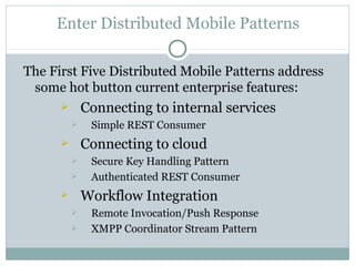 Enter Distributed Mobile Patterns

The First Five Distributed Mobile Patterns address
 some hot button current enterprise features:
             Connecting to internal services
              Simple REST Consumer
             Connecting to cloud
              Secure Key Handling Pattern
              Authenticated REST Consumer
             Workflow Integration
              Remote Invocation/Push Response
              XMPP Coordinator Stream Pattern
 