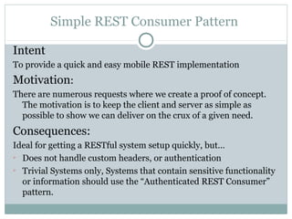 Simple REST Consumer Pattern

Intent
To provide a quick and easy mobile REST implementation
Motivation:
There are numerous requests where we create a proof of concept.
  The motivation is to keep the client and server as simple as
  possible to show we can deliver on the crux of a given need.
Consequences:
Ideal for getting a RESTful system setup quickly, but…

  Does not handle custom headers, or authentication

  Trivial Systems only, Systems that contain sensitive functionality
  or information should use the “Authenticated REST Consumer”
  pattern.
 