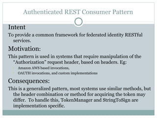 Authenticated REST Consumer Pattern

Intent
To provide a common framework for federated identity RESTful
  services.
Motivation:
This pattern is used in systems that require manipulation of the
  “Authorization” request header, based on headers. Eg:
  
      Amazon AWS based invocations,
  
      OAUTH invocations, and custom implementations

Consequences:
This is a generalized pattern, most systems use similar methods, but
  the header combination or method for acquiring the token may
  differ. To handle this, TokenManager and StringToSign are
  implementation specific.
 