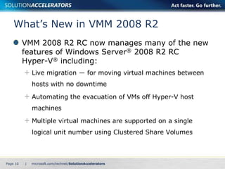 What’s New in VMM 2008 R2
          VMM 2008 R2 RC now manages many of the new
          features of Windows Server® 2008 R2 RC
          Hyper-V® including:
              Live migration ― for moving virtual machines between
              hosts with no downtime

              Automating the evacuation of VMs off Hyper-V host
              machines

              Multiple virtual machines are supported on a single
              logical unit number using Clustered Share Volumes



Page 10   |
 