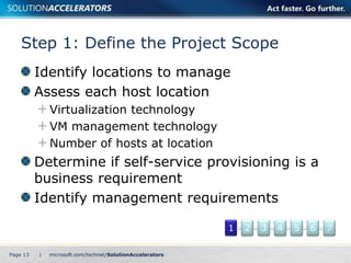 Step 1: Define the Project Scope
          Identify locations to manage
          Assess each host location
              Virtualization technology
              VM management technology
              Number of hosts at location
          Determine if self-service provisioning is a
          business requirement
          Identify management requirements

                                            1   2   3   4   5   6   7

Page 13   |
 