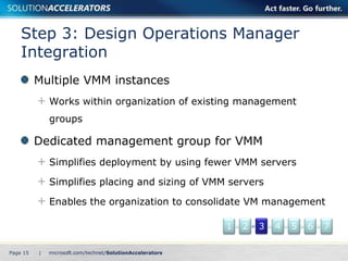 Step 3: Design Operations Manager
    Integration
          Multiple VMM instances
              Works within organization of existing management
              groups

          Dedicated management group for VMM
              Simplifies deployment by using fewer VMM servers

              Simplifies placing and sizing of VMM servers

              Enables the organization to consolidate VM management

                                                  1   2   3   4   5   6   7

Page 15   |
 