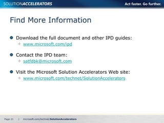 Find More Information

          Download the full document and other IPD guides:
               www.microsoft.com/ipd

          Contact the IPD team:
               satfdbk@microsoft.com

          Visit the Microsoft Solution Accelerators Web site:
               www.microsoft.com/technet/SolutionAccelerators




Page 21    |
 