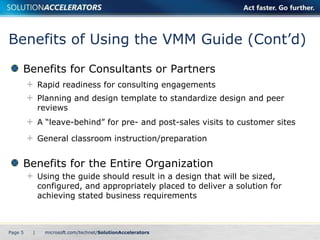 Benefits of Using the VMM Guide (Cont’d)
     Benefits for Consultants or Partners
             Rapid readiness for consulting engagements
             Planning and design template to standardize design and peer
             reviews
             A “leave-behind” for pre- and post-sales visits to customer sites

             General classroom instruction/preparation


     Benefits for the Entire Organization
             Using the guide should result in a design that will be sized,
             configured, and appropriately placed to deliver a solution for
             achieving stated business requirements



Page 5   |
 