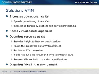 Solution: VMM
         Increases operational agility
             Speeds provisioning of new VMs

             Reduces IT burden by enabling self-service provisioning

         Keeps virtual assets organized

         Optimizes resource usage
             Provides insight to how workloads perform

             Takes the guesswork out of VM placement

             Facilitates P2V conversion

             Helps fine-tune the virtual and physical infrastructure

             Ensures VMs are built to standard specifications

         Organizes VMs in the environment

Page 9   |
 