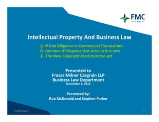 Intellectual Property And Business Law
    1) IP Due Diligence in Commercial Transactions 
    2) Common IP Disputes that Arise in Business 
    3)  The New Copyright Modernizaton Act


                 Presented to
          Fraser Milner Casgrain LLP 
          Business Law Department
                  November 5, 2012


                 Presented by: 
         Rob McDonald and Stephen Parker

                                                      1
 