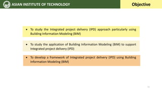 ASIAN INSTITUTE OF TECHNOLOGY Objective
 To study the Integrated project delivery (IPD) approach particularly using
Building Information Modeling (BIM)
 To study the application of Building Information Modeling (BIM) to support
Integrated project delivery (IPD)
 To develop a framework of Integrated project delivery (IPD) using Building
Information Modeling (BIM)
11
 