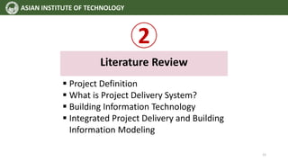 2
Literature Review
 Project Definition
 What is Project Delivery System?
 Building Information Technology
 Integrated Project Delivery and Building
Information Modeling
ASIAN INSTITUTE OF TECHNOLOGY
12
 