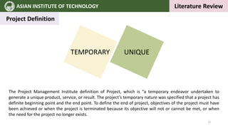 ASIAN INSTITUTE OF TECHNOLOGY `
Literature Review
Project Definition
TEMPORARY UNIQUE
The Project Management Institute definition of Project, which is “a temporary endeavor undertaken to
generate a unique product, service, or result. The project’s temporary nature was specified that a project has
definite beginning point and the end point. To define the end of project, objectives of the project must have
been achieved or when the project is terminated because its objective will not or cannot be met, or when
the need for the project no longer exists.
13
 