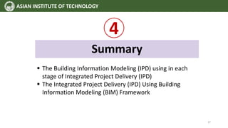 4
Summary
 The Building Information Modeling (IPD) using in each
stage of Integrated Project Delivery (IPD)
 The Integrated Project Delivery (IPD) Using Building
Information Modeling (BIM) Framework
ASIAN INSTITUTE OF TECHNOLOGY
37
 