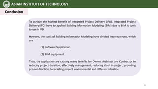 ASIAN INSTITUTE OF TECHNOLOGY
Conclusion
To achieve the highest benefit of Integrated Project Delivery (IPD), Integrated Project
Delivery (IPD) have to applied Building Information Modeling (BIM) due to BIM is tools
to use in IPD.
However, the tools of Building Information Modeling have divided into two types, which
are
(1) software/application
(2) BIM equipment.
Thus, the application are causing many benefits for Owner, Architect and Contractor to
reducing project duration, effectively management, reducing clash in project, providing
pre-construction, forecasting project environmental and different situation.
41
 