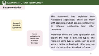 ASIAN INSTITUTE OF TECHNOLOGY
Recommendation
The framework has explained only
Autodesk’s application. There are many
BIM application which can do exchange file
to different application from other
developer.
Moreover, there are some application can
export the files in different types. The
reason is some type of work, such as steel
work is better to develop in other program
which is better than Autodesk software.
Show only
Autodesk
Application
Some
application is
better than
Autodesk
developer
44
 