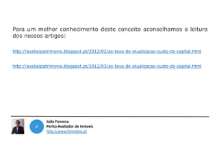 João Fonseca
Perito Avaliador de Imóveis
http://www.formatos.pt
Para um melhor conhecimento deste conceito aconselhamos a leitura
dos nossos artigos:
http://avaliarpatrimonio.blogspot.pt/2012/02/as-taxa-de-atualizacao-custo-do-capital.html
http://avaliarpatrimonio.blogspot.pt/2012/03/as-taxa-de-atualizacao-custo-do-capital.html
 