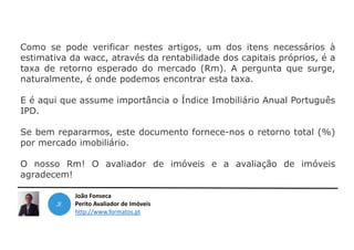 João Fonseca
Perito Avaliador de Imóveis
http://www.formatos.pt
Como se pode verificar nestes artigos, um dos itens necessários à
estimativa da wacc, através da rentabilidade dos capitais próprios, é a
taxa de retorno esperado do mercado (Rm). A pergunta que surge,
naturalmente, é onde podemos encontrar esta taxa.
E é aqui que assume importância o Índice Imobiliário Anual Português
IPD.
Se bem repararmos, este documento fornece-nos o retorno total (%)
por mercado imobiliário.
O nosso Rm! O avaliador de imóveis e a avaliação de imóveis
agradecem!
 
