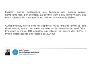 João Fonseca
Perito Avaliador de Imóveis
http://www.formatos.pt
Existem outras publicações que também nos podem ajudar.
Lembramo-nos, por exemplo, da BPrime, com o seu Prime Watch, que
é um relatório do mercado de escritórios da cidade de Lisboa.
Curiosamente, existe uma discrepância muito elevada entre os dois
documentos, quanto ao valor do retorno do mercado de escritórios.
Enquanto o índice IPD apontou um retorno na ordem dos 5,9%, o
Prime Watch aponta um retorno de 22,4%!
 
