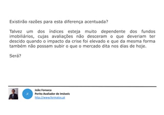 João Fonseca
Perito Avaliador de Imóveis
http://www.formatos.pt
Existirão razões para esta diferença acentuada?
Talvez um dos índices esteja muito dependente dos fundos
imobiliários, cujas avaliações não desceram o que deveriam ter
descido quando o impacto da crise foi elevado e que da mesma forma
também não possam subir o que o mercado dita nos dias de hoje.
Será?
 